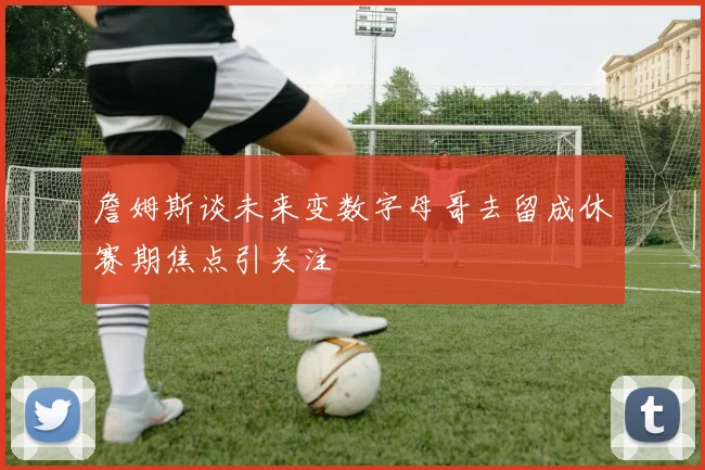 詹姆斯谈未来变数字母哥去留成休赛期焦点引关注