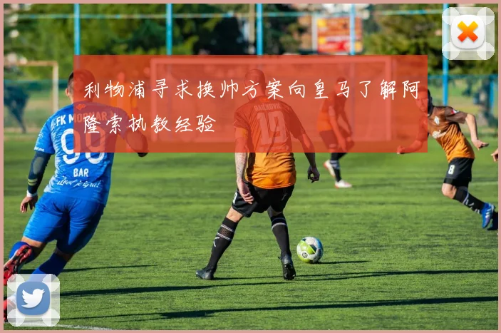 利物浦寻求换帅方案向皇马了解阿隆索执教经验